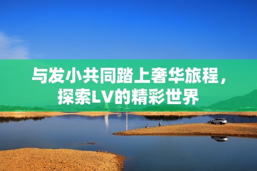 与发小共同踏上奢华旅程，探索LV的精彩世界