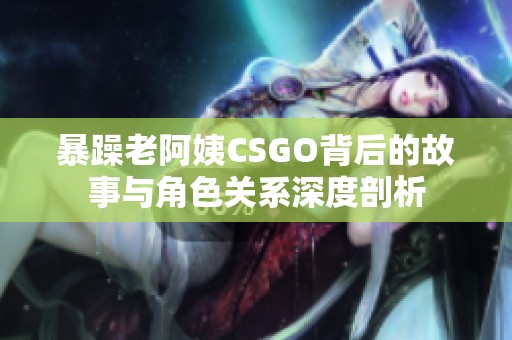 暴躁老阿姨CSGO背后的故事与角色关系深度剖析