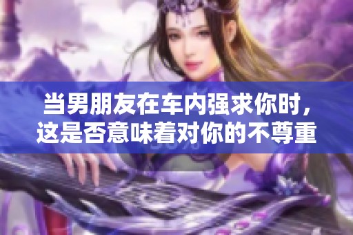 当男朋友在车内强求你时，这是否意味着对你的不尊重