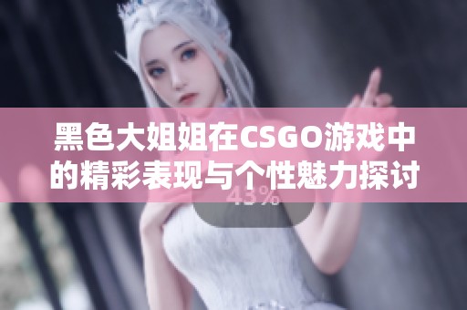 黑色大姐姐在CSGO游戏中的精彩表现与个性魅力探讨