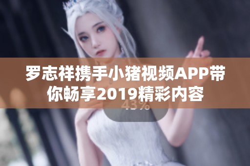 罗志祥携手小猪视频APP带你畅享2019精彩内容