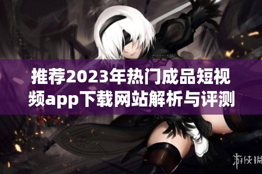 推荐2023年热门成品短视频app下载网站解析与评测