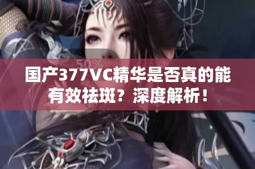 国产377VC精华是否真的能有效祛斑？深度解析！