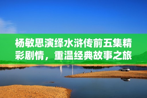 杨敏思演绎水浒传前五集精彩剧情，重温经典故事之旅