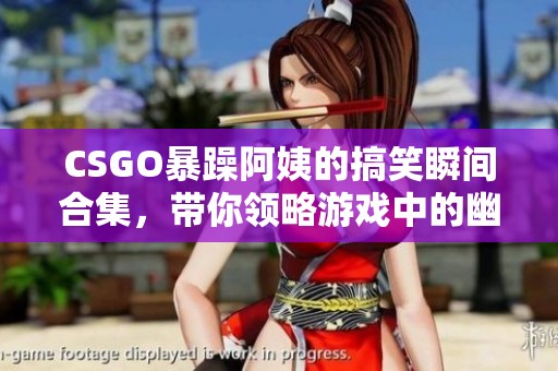 CSGO暴躁阿姨的搞笑瞬间合集，带你领略游戏中的幽默风采