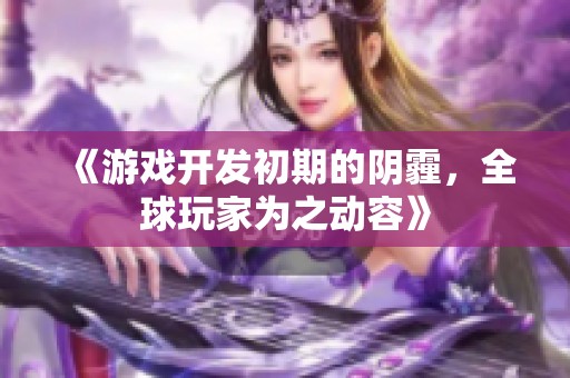 《游戏开发初期的阴霾，全球玩家为之动容》