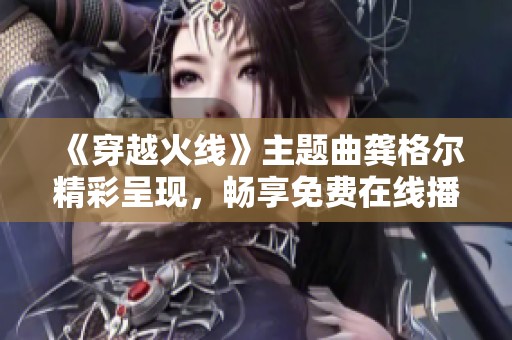 《穿越火线》主题曲龚格尔精彩呈现，畅享免费在线播放体验