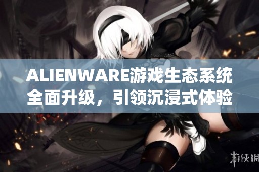 ALIENWARE游戏生态系统全面升级，引领沉浸式体验新潮流