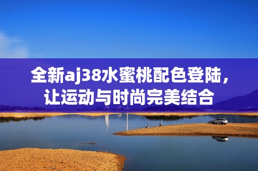 全新aj38水蜜桃配色登陆，让运动与时尚完美结合