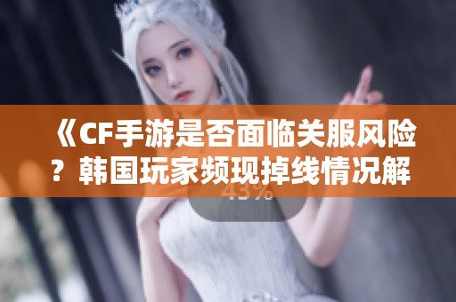 《CF手游是否面临关服风险？韩国玩家频现掉线情况解析》