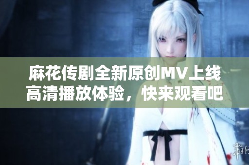 麻花传剧全新原创MV上线高清播放体验，快来观看吧