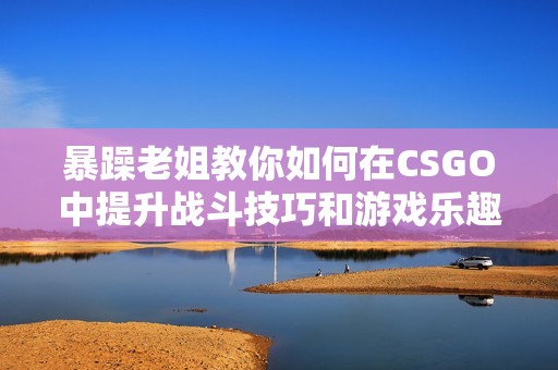 暴躁老姐教你如何在CSGO中提升战斗技巧和游戏乐趣