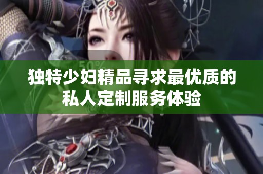 独特少妇精品寻求最优质的私人定制服务体验