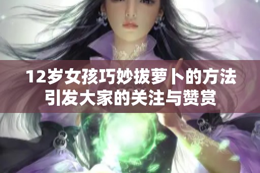 12岁女孩巧妙拔萝卜的方法引发大家的关注与赞赏