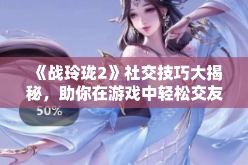 《战玲珑2》社交技巧大揭秘，助你在游戏中轻松交友！