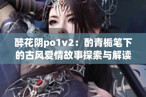 醉花阴po1v2：酌青栀笔下的古风爱情故事探索与解读