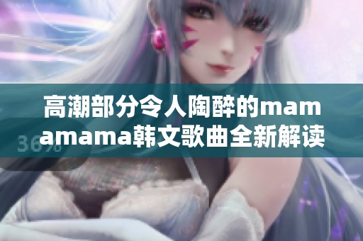 高潮部分令人陶醉的mamamama韩文歌曲全新解读与欣赏