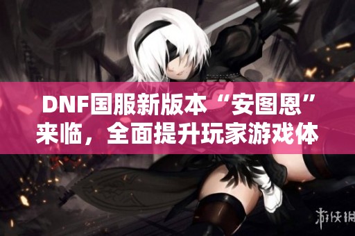 DNF国服新版本“安图恩”来临，全面提升玩家游戏体验与乐趣