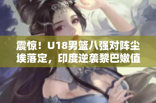 震惊！U18男篮八强对阵尘埃落定，印度逆袭黎巴嫩值得关注