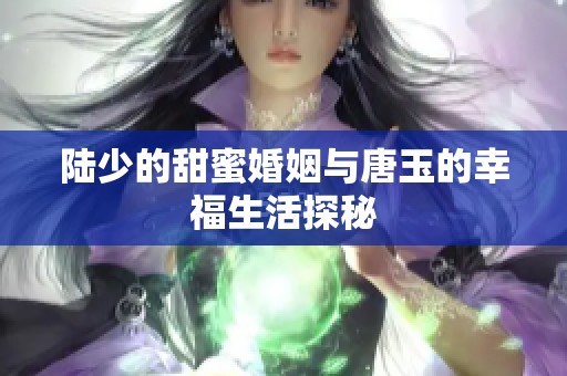 陆少的甜蜜婚姻与唐玉的幸福生活探秘