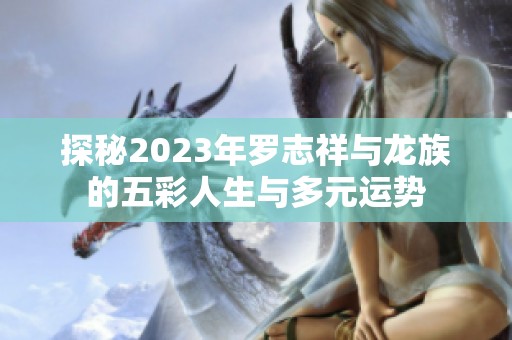 探秘2023年罗志祥与龙族的五彩人生与多元运势