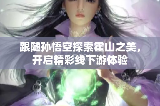 跟随孙悟空探索霍山之美，开启精彩线下游体验