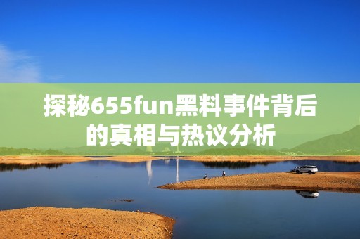 探秘655fun黑料事件背后的真相与热议分析