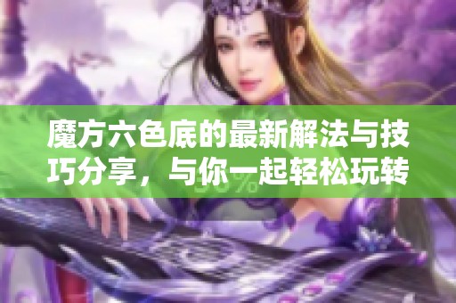 魔方六色底的最新解法与技巧分享，与你一起轻松玩转魔方