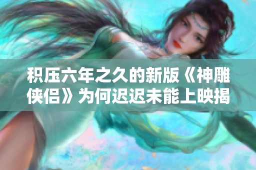 积压六年之久的新版《神雕侠侣》为何迟迟未能上映揭秘？