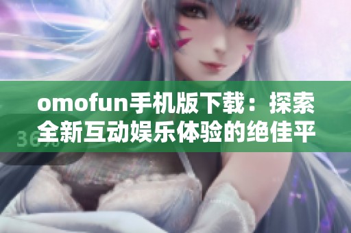 omofun手机版下载：探索全新互动娱乐体验的绝佳平台