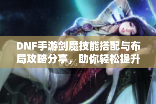 DNF手游剑魔技能搭配与布局攻略分享，助你轻松提升战斗力