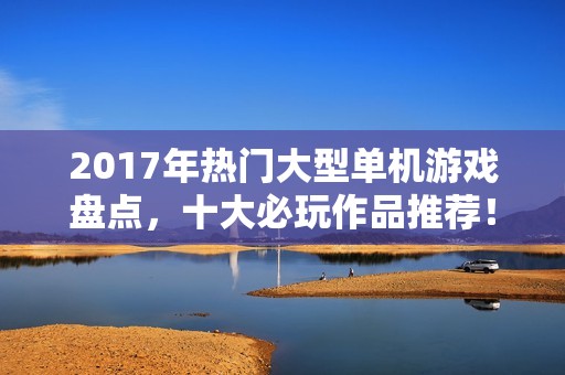 2017年热门大型单机游戏盘点，十大必玩作品推荐！