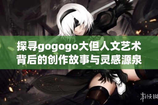 探寻gogogo大但人文艺术背后的创作故事与灵感源泉