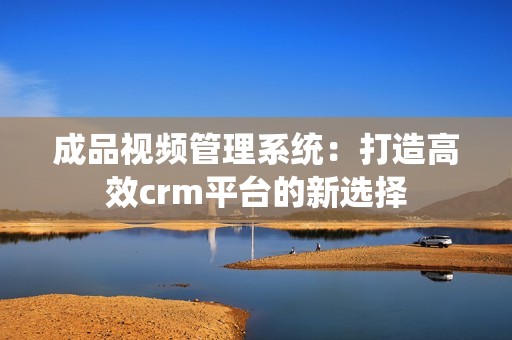 成品视频管理系统：打造高效crm平台的新选择