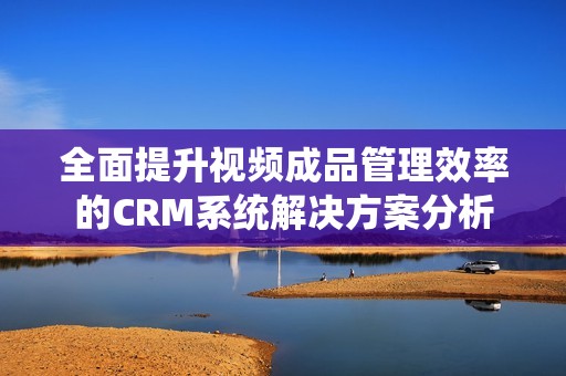 全面提升视频成品管理效率的CRM系统解决方案分析