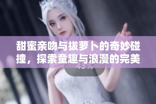 甜蜜亲吻与拔萝卜的奇妙碰撞，探索童趣与浪漫的完美结合