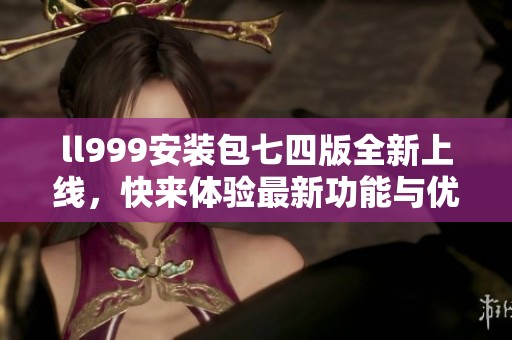 ll999安装包七四版全新上线，快来体验最新功能与优化吧