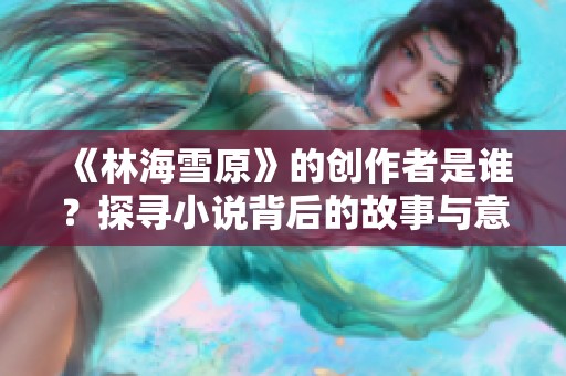 《林海雪原》的创作者是谁？探寻小说背后的故事与意义