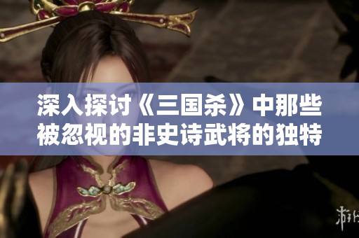 深入探讨《三国杀》中那些被忽视的非史诗武将的独特魅力与游戏价值