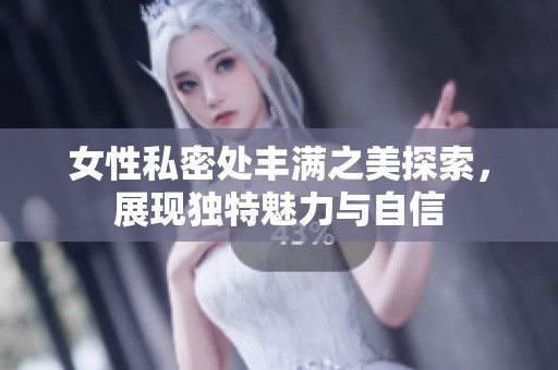 女性私密处丰满之美探索，展现独特魅力与自信