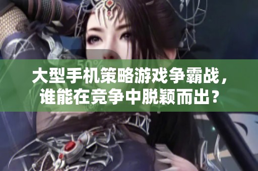 大型手机策略游戏争霸战，谁能在竞争中脱颖而出？