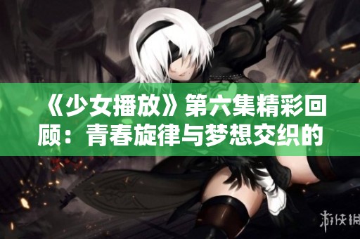 《少女播放》第六集精彩回顾：青春旋律与梦想交织的故事