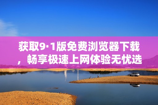 获取9·1版免费浏览器下载，畅享极速上网体验无忧选择