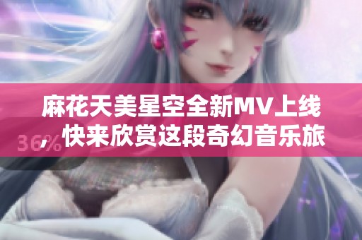 麻花天美星空全新MV上线，快来欣赏这段奇幻音乐旅程！