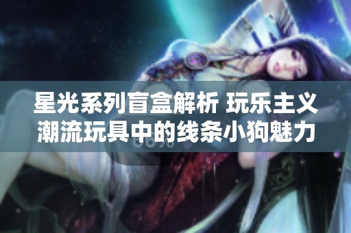 星光系列盲盒解析 玩乐主义潮流玩具中的线条小狗魅力探秘