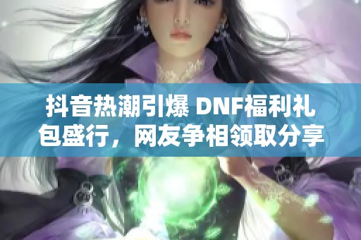 抖音热潮引爆 DNF福利礼包盛行，网友争相领取分享乐趣