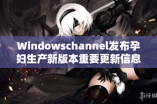 Windowschannel发布孕妇生产新版本重要更新信息