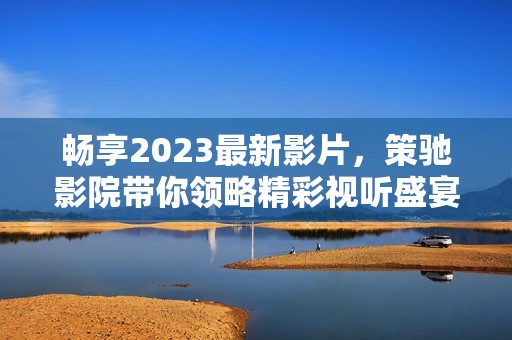 畅享2023最新影片，策驰影院带你领略精彩视听盛宴