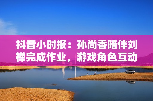 抖音小时报：孙尚香陪伴刘禅完成作业，游戏角色互动展现温情时刻