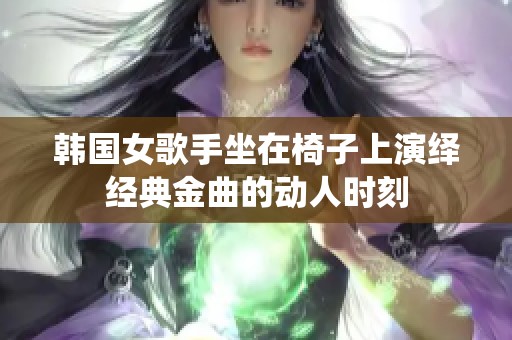 韩国女歌手坐在椅子上演绎经典金曲的动人时刻